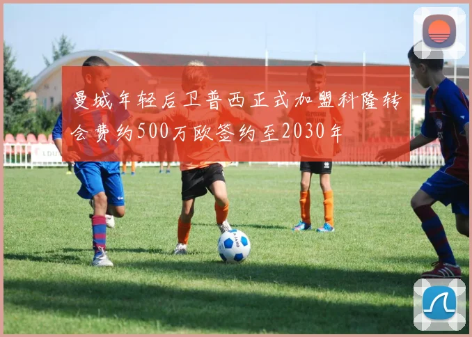 曼城年轻后卫普西正式加盟科隆转会费约500万欧签约至2030年