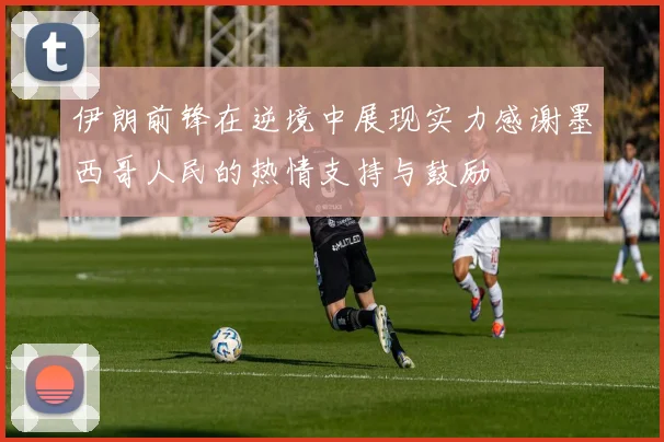 伊朗前锋在逆境中展现实力感谢墨西哥人民的热情支持与鼓励