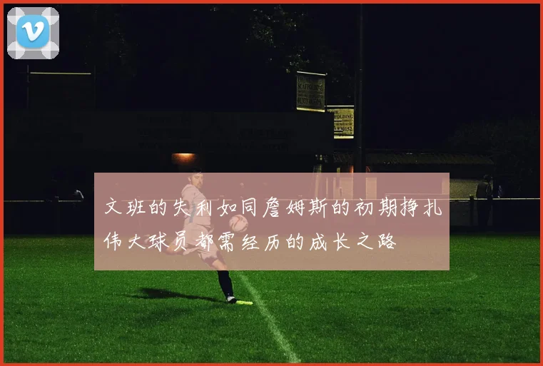 文班的失利如同詹姆斯的初期挣扎伟大球员都需经历的成长之路