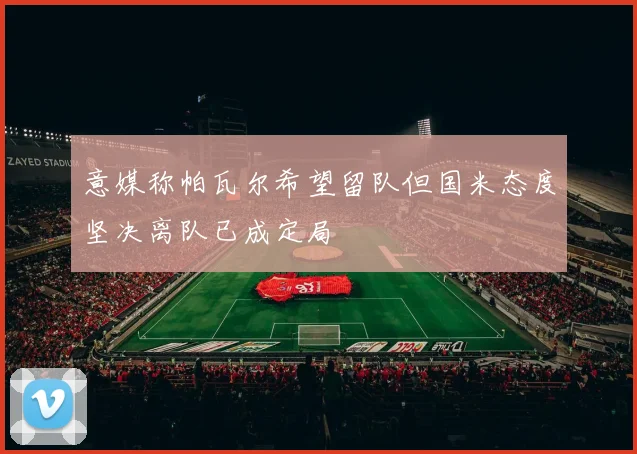 意媒称帕瓦尔希望留队但国米态度坚决离队已成定局