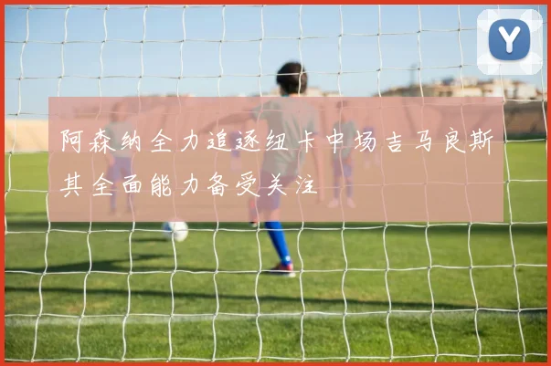 阿森纳全力追逐纽卡中场吉马良斯其全面能力备受关注