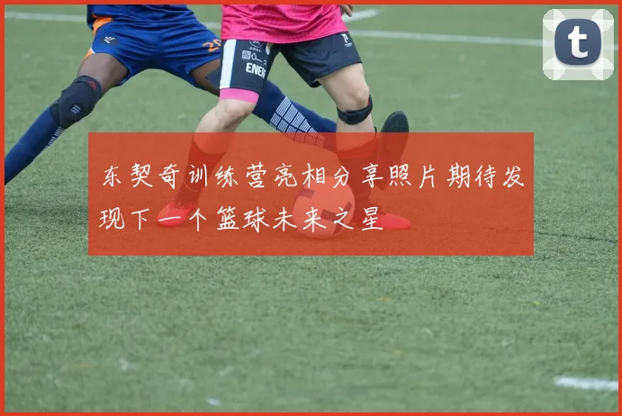 东契奇训练营亮相分享照片期待发现下一个篮球未来之星