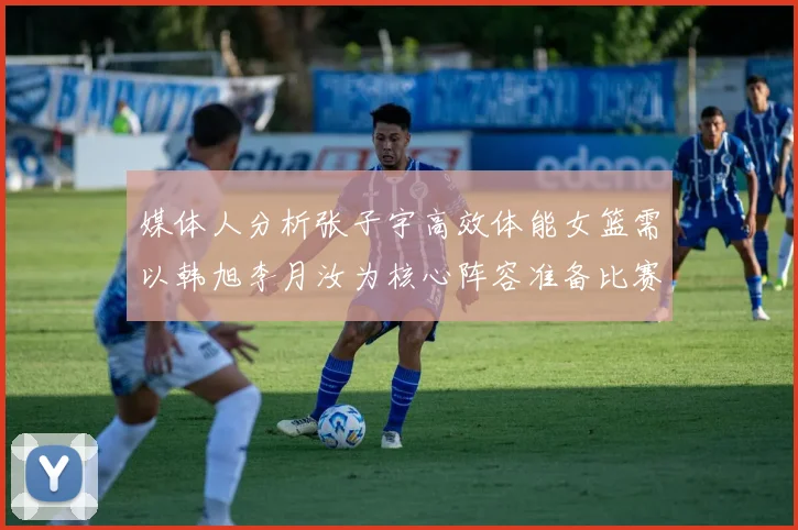 媒体人分析张子宇高效体能女篮需以韩旭李月汝为核心阵容准备比赛
